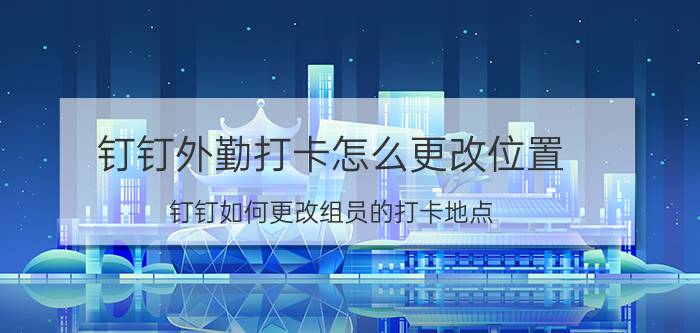 钉钉外勤打卡怎么更改位置 钉钉如何更改组员的打卡地点？